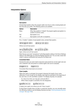 Page 775775
Staff settingsDisplay Quantize and Interpretation Options
Interpretation Options
Syncopation
Activate Syncopation when the program adds more ties to notes crossing beats and 
bar lines than you prefer. The following options are available:
For a “modern” notation of syncopated notes, activate Syncopation.
Without and with Syncopation
Again, without and with Syncopation
Note that you can insert “exceptions” to the Syncopation setting in the Score Settings 
dialog on the Staff page, by using the Display...