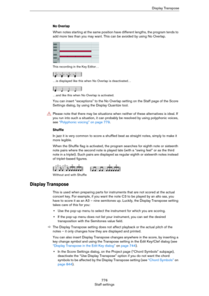 Page 776776
Staff settingsDisplay Transpose
No Overlap
When notes starting at the same position have different lengths, the program tends to 
add more ties than you may want. This can be avoided by using No Overlap.
This recording in the Key Editor…
…is displayed like this when No Overlap is deactivated…
…and like this when No Overlap is activated.
You can insert “exceptions” to the No Overlap setting on the Staff page of the Score 
Settings dialog, by using the Display Quantize tool.
Shuffle
In jazz it is very...