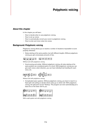 Page 779779
Polyphonic voicing
About this chapter
In this chapter you will learn:
- How to decide when to use polyphonic voicing.
- How to set up voices.
- How to automatically convert your score to polyphonic voicing.
- How to enter and move notes into voices.
Background: Polyphonic voicing
Polyphonic voicing allows you to resolve a number of situations impossible to score 
properly otherwise:
•Notes starting at the same position, but with different lengths. Without polyphonic 
voicing you get unnecessary...