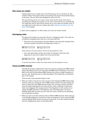 Page 780780
Polyphonic voicingBackground: Polyphonic voicing
How voices are created
Cubase allows for up to eight voices. The first thing you do is to set them up. This 
includes “telling” the program which voices belong to the upper clef and which belong 
to the lower, how you want rests displayed for each voice, etc.
The second thing you do is to move or enter notes into the voices. If you have a 
recording done already, the program can do much of this work for you, automatically. 
You might then want to...