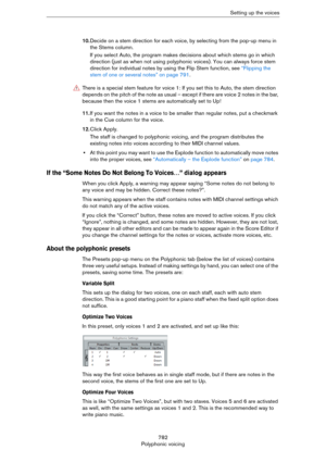 Page 782782
Polyphonic voicingSetting up the voices
10.Decide on a stem direction for each voice, by selecting from the pop-up menu in 
the Stems column.
If you select Auto, the program makes decisions about which stems go in which 
direction (just as when not using polyphonic voices). You can always force stem 
direction for individual notes by using the Flip Stem function, see 
“Flipping the 
stem of one or several notes” on page 791.
11.If you want the notes in a voice to be smaller than regular notes, put a...