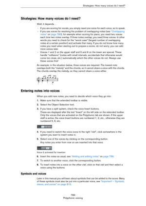 Page 783783
Polyphonic voicingStrategies: How many voices do I need?
Strategies: How many voices do I need?
Well, it depends…
- If you are scoring for vocals, you simply need one voice for each voice, so to speak.
- If you use voices for resolving the problem of overlapping notes (see “Overlapping 
notes” on page 780), for example when scoring for piano, you need two voices 
each time two notes overlap. If three notes overlap, you need three voices. In other 
words you need to check for the “worst case” (largest...