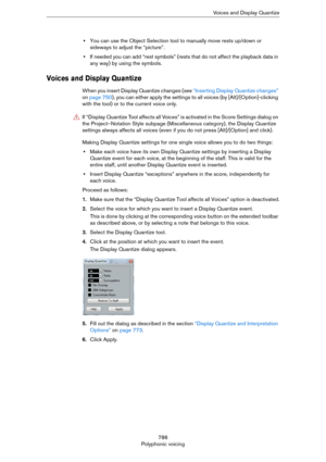 Page 786786
Polyphonic voicingVoices and Display Quantize
•You can use the Object Selection tool to manually move rests up/down or 
sideways to adjust the “picture”.
•If needed you can add “rest symbols” (rests that do not affect the playback data in 
any way) by using the symbols.
Voices and Display Quantize
When you insert Display Quantize changes (see “Inserting Display Quantize changes” 
on page 750), you can either apply the settings to all voices (by [Alt]/[Option]-clicking 
with the tool) or to the...