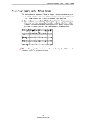 Page 789789
Polyphonic voicingConverting voices to tracks – Extract Voices
Converting voices to tracks – Extract Voices
This function does the opposite of “Merge All Staves” – it extracts polyphonic voices 
from an existing track and creates new tracks, one for each voice. Proceed as follows:
1.Open a track containing 2 to 8 polyphonic voices in the Score Editor.
2.Open the Scores menu and select “Extract Voices” from the Functions submenu.
A number of new tracks is created and added to the display of the Score...
