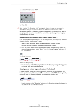 Page 798798
Additional note and rest formattingHandling beaming
4.Activate “For Grouping Only”.
5.Click OK.
Regular grouping of a number of eighth notes or smaller (“Beam”)
If the grouping the program assigns is not the one you want, you can put any selection 
of eighth notes or smaller under a beam:
1.Select at least two notes, where you want the beam to begin and end.
All notes between these two notes are grouped under a beam.
2.Click the Group Notes icon on the extended toolbar or right-click on one of the...