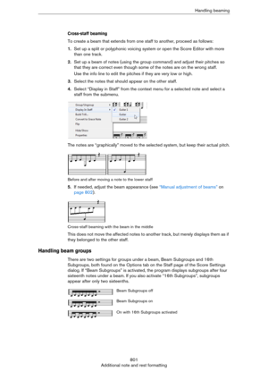 Page 801801
Additional note and rest formattingHandling beaming
Cross-staff beaming
To create a beam that extends from one staff to another, proceed as follows:
1.Set up a split or polyphonic voicing system or open the Score Editor with more 
than one track.
2.Set up a beam of notes (using the group command) and adjust their pitches so 
that they are correct even though some of the notes are on the wrong staff.
Use the info line to edit the pitches if they are very low or high.
3.Select the notes that should...