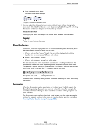 Page 803803
Additional note and rest formattingAbout tied notes
3.Drag the handle up or down.
The slant of the beam changes.
Dragging a handle and the effect it has.
ÖYou can adjust the distance between notes and their beam without changing the 
beam slant. Select both handles of a beam (by pressing the [Shift] key while selecting 
the second handle) and drag one of the handles up or down.
Mixed stem direction
By dragging the beam handles you can put the beam between the note heads:
Putting the beam between the...