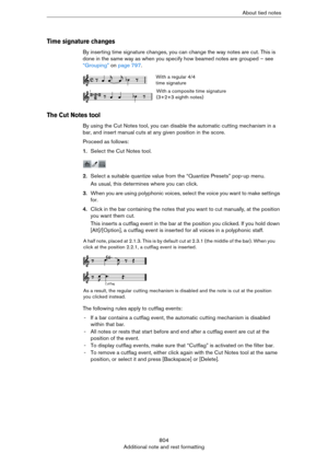 Page 804804
Additional note and rest formattingAbout tied notes
Time signature changes
By inserting time signature changes, you can change the way notes are cut. This is 
done in the same way as when you specify how beamed notes are grouped – see 
“Grouping” on page 797.
The Cut Notes tool
By using the Cut Notes tool, you can disable the automatic cutting mechanism in a 
bar, and insert manual cuts at any given position in the score.
Proceed as follows:
1.Select the Cut Notes tool.
2.Select a suitable quantize...