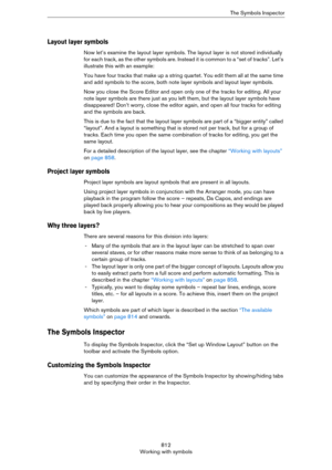 Page 812812
Working with symbolsThe Symbols Inspector
Layout layer symbols
Now let’s examine the layout layer symbols. The layout layer is not stored individually 
for each track, as the other symbols are. Instead  it  i s c om mo n t o a “ s et  of t rac k s” . L et ’s  
illustrate this with an example:
You have four tracks that make up a string quartet. You edit them all at the same time 
and add symbols to the score, both note layer symbols and layout layer symbols.
Now you close the Score Editor and open...