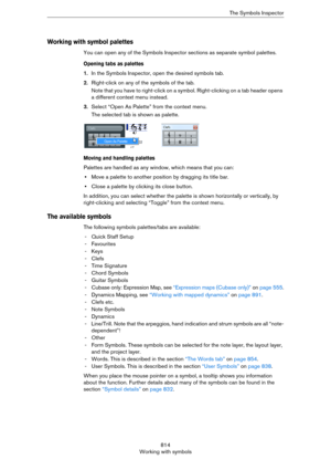 Page 814814
Working with symbolsThe Symbols Inspector
Working with symbol palettes
You can open any of the Symbols Inspector sections as separate symbol palettes.
Opening tabs as palettes 
1.In the Symbols Inspector, open the desired symbols tab.
2.Right-click on any of the symbols of the tab.
Note that you have to right-click on a symbol. Right-clicking on a tab header opens 
a different context menu instead.
3.Select “Open As Palette” from the context menu.
The selected tab is shown as palette.
Moving and...