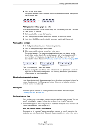 Page 817817
Working with symbolsAdding symbols to the score
4.Click on one of the notes.
The symbol is added to each selected note, at a predefined distance. The symbols 
can be moved later.
Adding a symbol without tying it to a note
Note-dependent symbols can be entered freely, too. This allows you to add a fermata 
to a rest symbol for example.
1.Make sure that the correct staff is active.
2.Click the symbol so that the Draw tool is selected, as described above.
3.Hold down [Ctrl]/[Command] and click where you...