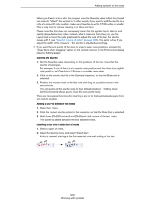 Page 818818
Working with symbolsAdding symbols to the score
When you draw in a tie or slur, the program uses the Quantize value to find the closest 
two notes to “attach” the symbol to. In other words, if you want to add the slur/tie to a 
note at a sixteenth note position, make sure Quantize is set to 1/16th notes or smaller 
(this is only true for manual drawing in of slurs and ties).
Please note that this does not necessarily mean that the symbol has to start or end 
exactly above/below two notes. Instead,...