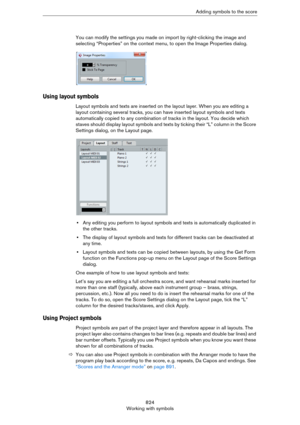 Page 824824
Working with symbolsAdding symbols to the score
You can modify the settings you made on import by right-clicking the image and 
selecting “Properties” on the context menu, to open the Image Properties dialog.
Using layout symbols
Layout symbols and texts are inserted on the layout layer. When you are editing a 
layout containing several tracks, you can have inserted layout symbols and texts 
automatically copied to any combination of tracks in the layout. You decide which 
staves should display...