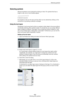 Page 825825
Working with symbolsSelecting symbols
Selecting symbols
Almost all symbols can be selected by clicking on them. For symbols that have a 
length or size, one or more handles appear.
A selected crescendo
An exception to this are the slurs and ties which can be selected by clicking on the 
end points or by drawing a selection rectangle.
Using the lock layers
Sometimes it can be very hard to click on a symbol or other object in the score without 
accidentally selecting other symbols nearby. To remedy...