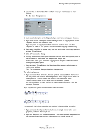 Page 829829
Working with symbolsMoving and duplicating symbols
3.Double-click on the handle of the bar from which you want to copy or move 
symbols.
The Bar Copy dialog appears.
4.Make sure that only the symbol types that you want to move/copy are checked.
5.If you have several subsequent bars to which you want to copy symbols, set the 
“Repeats” value to this number of bars.
If you only want to copy symbols from one bar to another, make sure that 
“Repeats” is set to 1. This option is only available for...