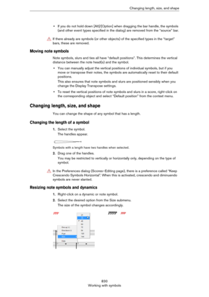 Page 830830
Working with symbolsChanging length, size, and shape
•If you do not hold down [Alt]/[Option] when dragging the bar handle, the symbols 
(and other event types specified in the dialog) are removed from the “source” bar.
Moving note symbols
Note symbols, slurs and ties all have “default positions”. This determines the vertical 
distance between the note head(s) and the symbol. 
•You can manually adjust the vertical positions of individual symbols, but if you 
move or transpose their notes, the symbols...