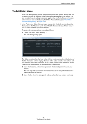 Page 8484
Working with projectsThe Edit History dialog
The Edit History dialog
In the Edit History dialog you can undo and redo many edit actions. Actions that can 
be undone include all functions in the Project window as well as in the editors. It is 
also possible to undo audio processes or applied plug-in effects. However, these are 
better removed and modified using the Offline Process History (see 
“The Offline 
Process History dialog” on page 315).
ÖIn the Preferences dialog (General page) you can limit...