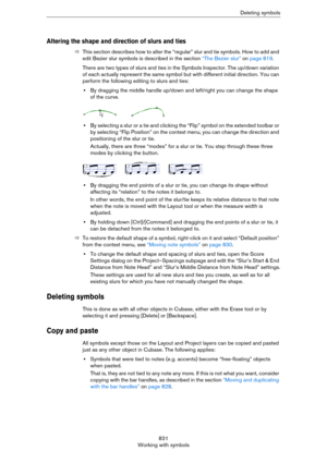 Page 831831
Working with symbolsDeleting symbols
Altering the shape and direction of slurs and ties
ÖThis section describes how to alter the “regular” slur and tie symbols. How to add and 
edit Bezier slur symbols is described in the section 
“The Bezier slur” on page 819.
There are two types of slurs and ties in the Symbols Inspector. The up/down variation 
of each actually represent the same symbol but with different initial direction. You can 
perform the following editing to slurs and ties:
•By dragging the...