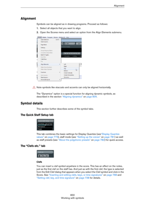 Page 832832
Working with symbolsAlignment
Alignment
Symbols can be aligned as in drawing programs. Proceed as follows:
1.Select all objects that you want to align.
2.Open the Scores menu and select an option from the Align Elements submenu.
The “Dynamics” option is a special function for aligning dynamic symbols, as 
described in the section 
“Aligning dynamics” on page 834.
Symbol details
This section further describes some of the symbol tabs.
The Quick Staff Setup tab
This tab combines the basic settings for...