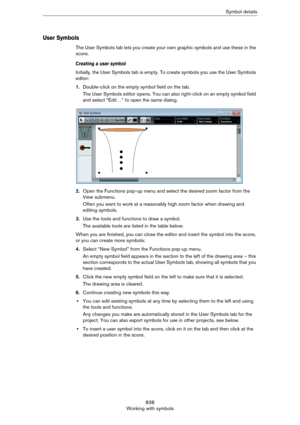 Page 838838
Working with symbolsSymbol details
User Symbols
The User Symbols tab lets you create your own graphic symbols and use these in the 
score. 
Creating a user symbol
Initially, the User Symbols tab is empty. To create symbols you use the User Symbols 
editor:
1.Double-click on the empty symbol field on the tab.
The User Symbols editor opens. You can also right-click on an empty symbol field 
and select “Edit…” to open the same dialog.
2.Open the Functions pop-up menu and select the desired zoom factor...