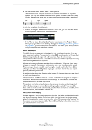 Page 843843
Working with chordsInserting chord symbols
5.On the Scores menu, select “Make Chord Symbols”.
The chords appear. They can be moved, duplicated and deleted as any other 
symbol. You can also double-click on a chord symbol to edit it in the Edit Chord 
Symbol dialog (in the same way as when creating chords manually – see above).
A staff after using Make Chord Symbols.
•Instead of using the “Make Chord Symbols” menu item, you can click the “Make 
Chord Symbols” button on the extended toolbar.
•If the...