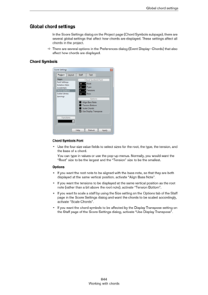 Page 844844
Working with chordsGlobal chord settings
Global chord settings
In the Score Settings dialog on the Project page (Chord Symbols subpage), there are 
several global settings that affect how chords are displayed. These settings affect all 
chords in the project.
ÖThere are several options in the Preferences dialog (Event Display–Chords) that also 
affect how chords are displayed.
Chord Symbols
Chord Symbols Font
•Use the four size value fields to select sizes for the root, the type, the tension, and...