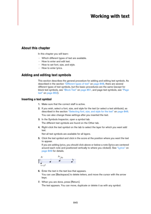 Page 845845
Working with text
About this chapter
In this chapter you will learn:
- Which different types of text are available.
- How to enter and edit text.
- How to set font, size, and style.
- How to enter lyrics.
Adding and editing text symbols
This section describes the general procedure for adding and editing text symbols. As 
described in the section 
“Different types of text” on page 848, there are several 
different types of text symbols, but the basic procedures are the same (except for 
block text...