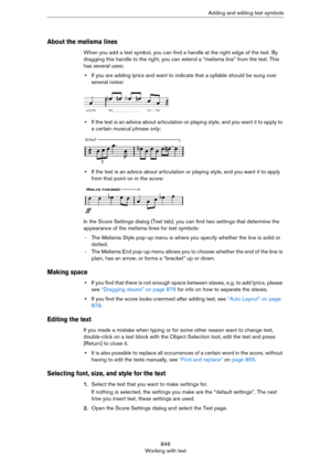 Page 846846
Working with textAdding and editing text symbols
About the melisma lines
When you add a text symbol, you can find a handle at the right edge of the text. By 
dragging this handle to the right, you can extend a “melisma line” from the text. This 
has several uses:
•If you are adding lyrics and want to indicate that a syllable should be sung over 
several notes:
•If the text is an advice about articulation or playing style, and you want it to apply to 
a certain musical phrase only:
•If the text is an...