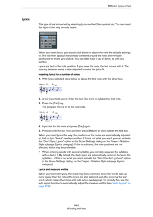 Page 849849
Working with textDifferent types of text
Lyrics
This type of text is inserted by selecting Lyrics on the Other symbol tab. You can insert 
this type of text only on note layers.
When you insert lyrics, you should click below or above the note the syllable belongs 
to. The text then appears horizontally centered around the note and vertically 
positioned to where you clicked. You can later move it up or down, as with any 
symbol.
Lyrics are tied to the note position. If you move the note, the text...