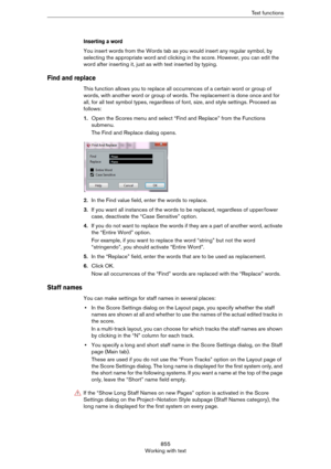 Page 855855
Working with textText functions
Inserting a word
You insert words from the Words tab as you would insert any regular symbol, by 
selecting the appropriate word and clicking in the score. However, you can edit the 
word after inserting it, just as with text inserted by typing.
Find and replace
This function allows you to replace all occurrences of a certain word or group of 
words, with another word or group of words. The replacement is done once and for 
all, for all text symbol types, regardless of...