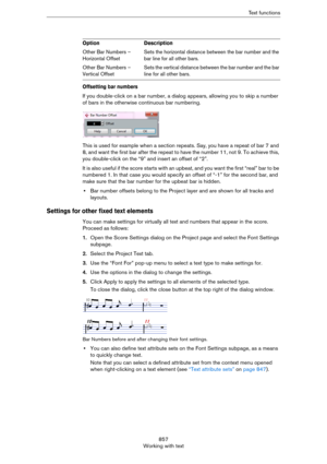 Page 857857
Working with textText functions
Offsetting bar numbers
If you double-click on a bar number, a dialog appears, allowing you to skip a number 
of bars in the otherwise continuous bar numbering.
This is used for example when a section repeats. Say, you have a repeat of bar 7 and 
8, and want the first bar after the repeat to have the number 11, not 9. To achieve this, 
you double-click on the “9” and insert an offset of “2”.
It  is  a ls o u s e fu l i f t h e sc or e s t art s  wi t h a n  upbeat, and...