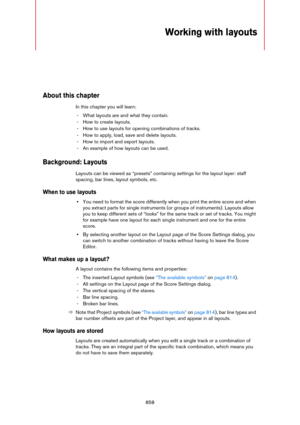 Page 858858
Working with layouts
About this chapter
In this chapter you will learn:
- What layouts are and what they contain.
- How to create layouts.
- How to use layouts for opening combinations of tracks.
- How to apply, load, save and delete layouts.
- How to import and export layouts.
- An example of how layouts can be used.
Background: Layouts
Layouts can be viewed as “presets” containing settings for the layout layer: staff 
spacing, bar lines, layout symbols, etc.
When to use layouts
•You need to format...