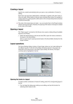 Page 859859
Working with layoutsCreating a layout
Creating a layout
Layouts are created automatically when you open a new combination of tracks for 
editing.
Each track may have been edited before, individually or together with other tracks, it 
does not matter. What matters is that you open precisely these tracks. For example, to 
create a layout for a string quartet, select parts on the corresponding tracks and press 
[Ctrl]/[Command]-[R].
Opening a layout
The “Open Layout” command on the Scores menu opens a...