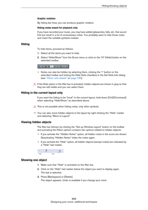 Page 869869
Designing your score: additional techniquesHiding/showing objects
Graphic notation
By hiding bar lines, you can produce graphic notation.
Hiding notes meant for playback only
If you have recorded your music, you may have added glissandos, falls, etc. that sound 
fine but result in a lot of unnecessary notes. You probably want to hide those notes 
and insert the suitable symbols instead.
Hiding
To hide items, proceed as follows:
1.Select all the items you want to hide.
2.Select “Hide/Show” from the...