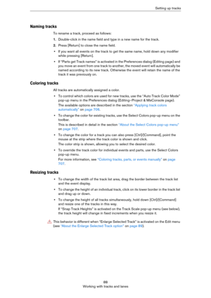 Page 8888
Working with tracks and lanesSetting up tracks
Naming tracks
To rename a track, proceed as follows:
1.Double-click in the name field and type in a new name for the track.
2.Press [Return] to close the name field.
•If you want all events on the track to get the same name, hold down any modifier 
while pressing [Return].
•If “Parts get Track names” is activated in the Preferences dialog (Editing page) and 
you move an event from one track to another, the moved event will automatically be 
named...