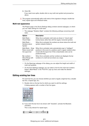 Page 871871
Designing your score: additional techniquesEditing existing bar lines
3.Click OK.
If you need more splits, double-click on any multi-rest symbol and proceed as 
above.
Multi-rest appearance
The Project page in the Score Settings dialog contains several subpages, on which 
you can make settings for multi-rests:
•The subpage “Notation Style” contains the following settings concerning multi-
rests:
•On the Spacings subpage of the dialog, you can adjust the height and width of 
multi-rest symbols.
•On...