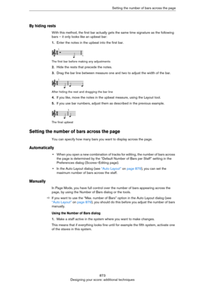 Page 873873
Designing your score: additional techniquesSetting the number of bars across the page
By hiding rests
With this method, the first bar actually gets the same time signature as the following 
bars – it only looks like an upbeat bar:
1.Enter the notes in the upbeat into the first bar.
The first bar before making any adjustments
2.Hide the rests that precede the notes.
3.Drag the bar line between measure one and two to adjust the width of the bar.
After hiding the rest and dragging the bar line
4.If you...