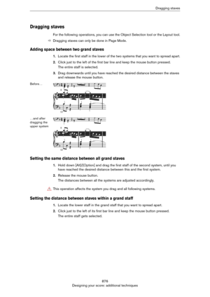 Page 876876
Designing your score: additional techniquesDragging staves
Dragging staves
For the following operations, you can use the Object Selection tool or the Layout tool.
ÖDragging staves can only be done in Page Mode.
Adding space between two grand staves
1.Locate the first staff in the lower of the two systems that you want to spread apart.
2.Click just to the left of the first bar line and keep the mouse button pressed. 
The entire staff is selected.
3.Drag downwards until you have reached the desired...