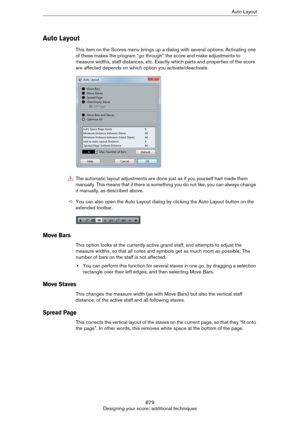 Page 879879
Designing your score: additional techniquesAuto Layout
Auto Layout
This item on the Scores menu brings up a dialog with several options. Activating one 
of these makes the program “go through” the score and make adjustments to 
measure widths, staff distances, etc. Exactly which parts and properties of the score 
are affected depends on which option you activate/deactivate.
ÖYou can also open the Auto Layout dialog by clicking the Auto Layout button on the 
extended toolbar.
Move Bars
This option...