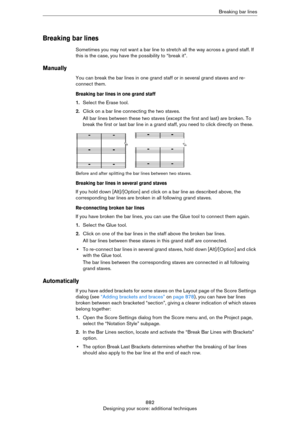 Page 882882
Designing your score: additional techniquesBreaking bar lines
Breaking bar lines
Sometimes you may not want a bar line to stretch all the way across a grand staff. If 
this is the case, you have the possibility to “break it”.
Manually
You can break the bar lines in one grand staff or in several grand staves and re-
connect them.
Breaking bar lines in one grand staff
1.Select the Erase tool.
2.Click on a bar line connecting the two staves.
All bar lines between these two staves (except the first and...