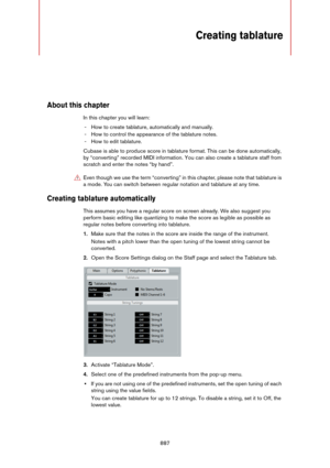 Page 887887
Creating tablature
About this chapter
In this chapter you will learn:
- How to create tablature, automatically and manually.
- How to control the appearance of the tablature notes.
- How to edit tablature.
Cubase is able to produce score in tablature format. This can be done automatically, 
by “converting” recorded MIDI information. You can also create a tablature staff from 
scratch and enter the notes “by hand”.
Creating tablature automatically
This assumes you have a regular score on screen...