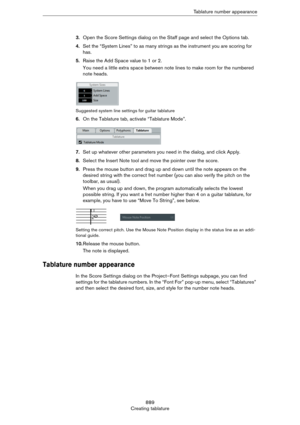 Page 889889
Creating tablatureTablature number appearance
3.Open the Score Settings dialog on the Staff page and select the Options tab.
4.Set the “System Lines” to as many strings as the instrument you are scoring for 
has.
5.Raise the Add Space value to 1 or 2.
You need a little extra space between note lines to make room for the numbered 
note heads.
Suggested system line settings for guitar tablature
6.On the Tablature tab, activate “Tablature Mode”.
7.Set up whatever other parameters you need in the dialog,...