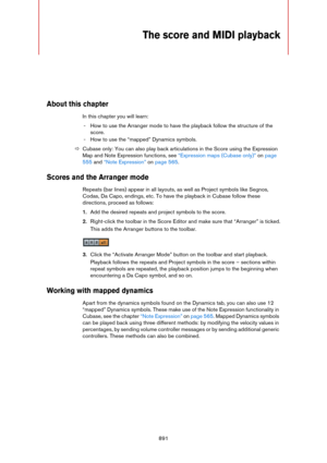 Page 891891
The score and MIDI playback
About this chapter
In this chapter you will learn:
- How to use the Arranger mode to have the playback follow the structure of the 
score.
- How to use the “mapped” Dynamics symbols.
ÖCubase only: You can also play back articulations in the Score using the Expression 
Map and Note Expression functions, see 
“Expression maps (Cubase only)” on page 
555 and “Note Expression” on page 565.
Scores and the Arranger mode
Repeats (bar lines) appear in all layouts, as well as...