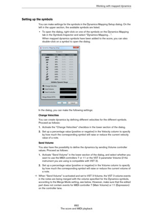 Page 892892
The score and MIDI playbackWorking with mapped dynamics
Setting up the symbols
You can make settings for the symbols in the Dynamics Mapping Setup dialog. On the 
left in the upper section, the available symbols are listed.
•To open the dialog, right-click on one of the symbols on the Dynamics Mapping 
tab in the Symbols Inspector and select “Dynamics Mapping…”.
When mapped dynamics symbols have been added to the score, you can also 
double-click on a symbol to open the dialog.
In the dialog, you can...