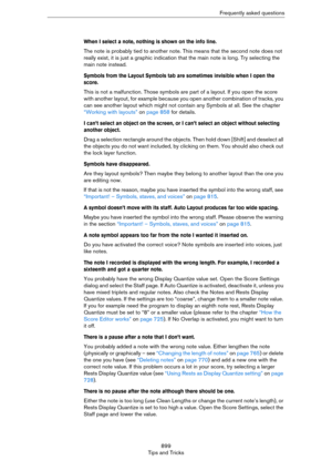 Page 899899
Tips and TricksFrequently asked questions
When I select a note, nothing is shown on the info line.
The note is probably tied to another note. This means that the second note does not 
really exist, it is just a graphic indication that the main note is long. Try selecting the 
main note instead.
Symbols from the Layout Symbols tab are sometimes invisible when I open the 
score.
This is not a malfunction. Those symbols are part of a layout. If you open the score 
with another layout, for example...