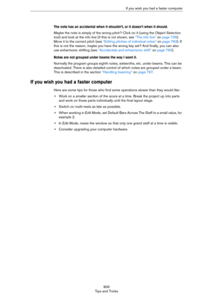 Page 900900
Tips and TricksIf you wish you had a faster computer
The note has an accidental when it shouldn’t, or it doesn’t when it should.
Maybe the note is simply of the wrong pitch? Click on it (using the Object Selection 
tool) and look at the info line (if this is not shown, see 
“The info line” on page 735). 
Move it to the correct pitch (see “Editing pitches of individual notes” on page 763). If 
this is not the reason, maybe you have the wrong key set? And finally, you can also 
use enharmonic shifting...