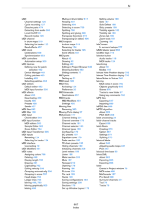 Page 907907
IndexM
MIDI
Channel settings 125
Cycle recording 127
Dissolve parts 474
Extracting from audio 366
Local On/Off 20
Record modes 126
MIDI channel
In drum maps 519
Selecting for tracks 125
Send effects 457
MIDI clock
Destinations 658
Synchronization 653
MIDI controllers
Automation setup 300
MIDI devices
Defining new for patch 
selection 462
Device Manager 461
Editing patches 465
Installing 463
Selecting patches 464
MIDI editors
Default editor 482
MIDI Input function 500
MIDI effects
About 455...