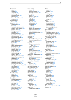 Page 910910
IndexS
Scale events
About 544
Adding 545
Assistant 545
Auditioning 545
Automatic scales 545
Changing 545
Follow Chord Track 546
Showing 544
Scale standards
Meters 203
Score 776, 874
Adding notes 756
Bows 795
Composite signatures 739
Creating chord symbols 842
Deleting notes 770
Display markers 861
Displaying 533
Ending symbols 837
Explode function 751, 784
Extended toolbar 735
Force screen redraw 746
Gluing notes 765
Grouping signatures 798
Hiding stems 795
Lay text 852
Layers 811
Layout layer...