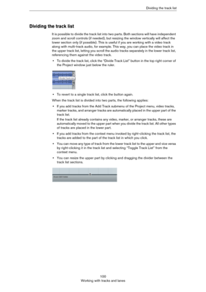 Page 100100
Working with tracks and lanesDividing the track list
Dividing the track list
It is possible to divide the track list into two parts. Both sections will have independent 
zoom and scroll controls (if needed), but resizing the window vertically will affect the 
lower section only (if possible). This is useful if you are working with a video track 
along with multi-track audio, for example. This way, you can place the video track in 
the upper track list, letting you scroll the audio tracks separately...