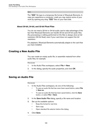 Page 103Audio File Editing
File Handling in the Audio Files Workspace
103
NOTE
The “$$$” file type is a temporary file format of WaveLab Elements. In 
case you experience a computer, crash you may restore some of your 
work by opening any stray “$$$” files on your hard disk.
About 20-bit, 24-bit, and 32-bit Float Files
You do not need a 20-bit or 24-bit audio card to take advantage of the 
fact that WaveLab Elements can handle 20-bit and 24-bit audio files. 
Any processing or editing performed on the files is...